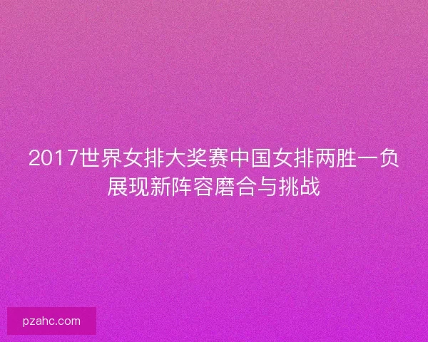 2017世界女排大奖赛中国女排两胜一负展现新阵容磨合与挑战