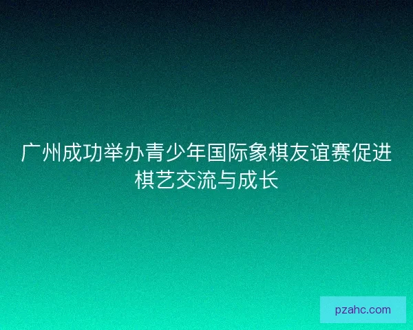 广州成功举办青少年国际象棋友谊赛促进棋艺交流与成长
