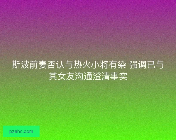 斯波前妻否认与热火小将有染 强调已与其女友沟通澄清事实