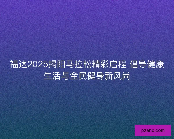 福达2025揭阳马拉松精彩启程 倡导健康生活与全民健身新风尚