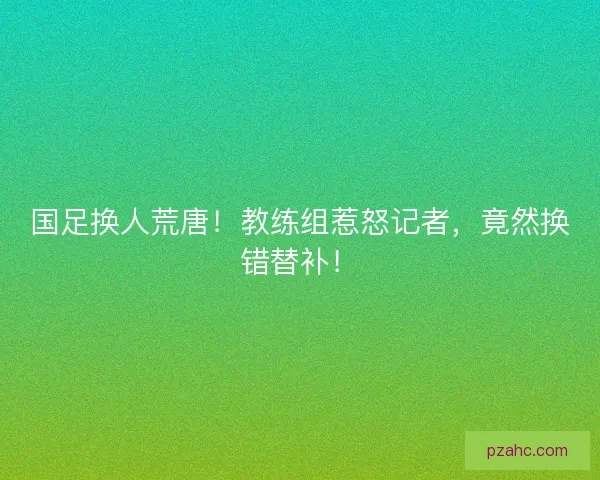 国足换人荒唐！教练组惹怒记者，竟然换错替补！
