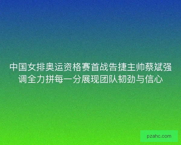 中国女排奥运资格赛首战告捷主帅蔡斌强调全力拼每一分展现团队韧劲与信心