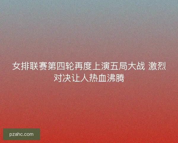 女排联赛第四轮再度上演五局大战 激烈对决让人热血沸腾